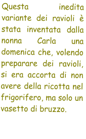 Questa inedita variante dei ravioli  stata inventata dalla nonna Carla una domenica che, volendo preparare dei ravioli,  si era accorta di non avere della ricotta nel frigorifero, ma solo un vasetto di bruzzo.